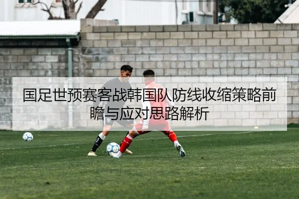 国足世预赛客战韩国队防线收缩策略前瞻与应对思路解析
